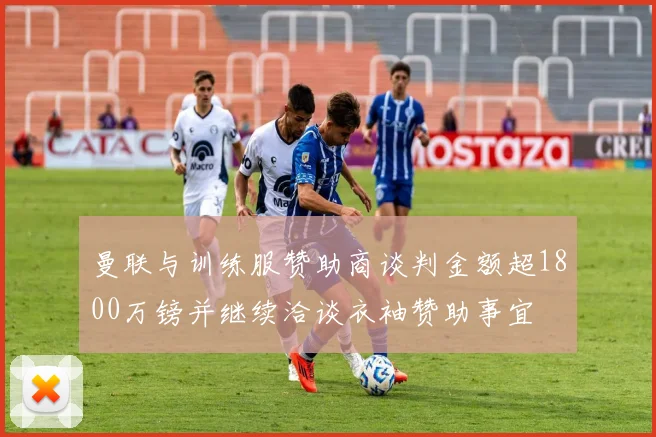 曼联与训练服赞助商谈判金额超1800万镑并继续洽谈衣袖赞助事宜