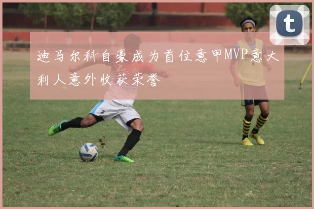 迪马尔科自豪成为首位意甲MVP意大利人意外收获荣誉