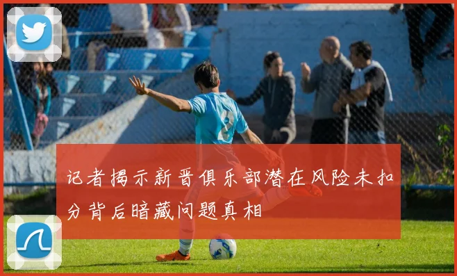 记者揭示新晋俱乐部潜在风险未扣分背后暗藏问题真相