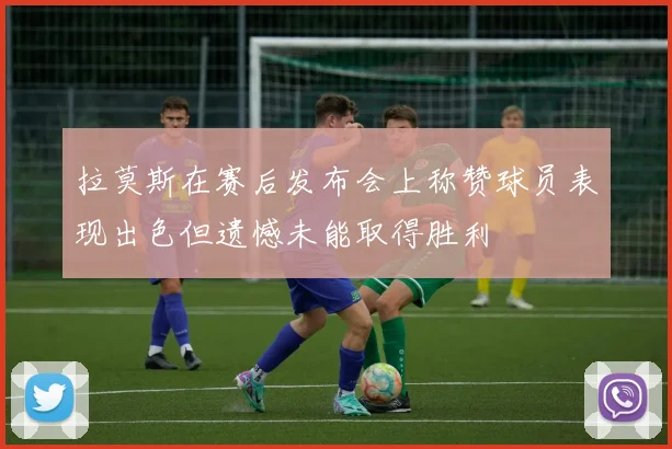 拉莫斯在赛后发布会上称赞球员表现出色但遗憾未能取得胜利