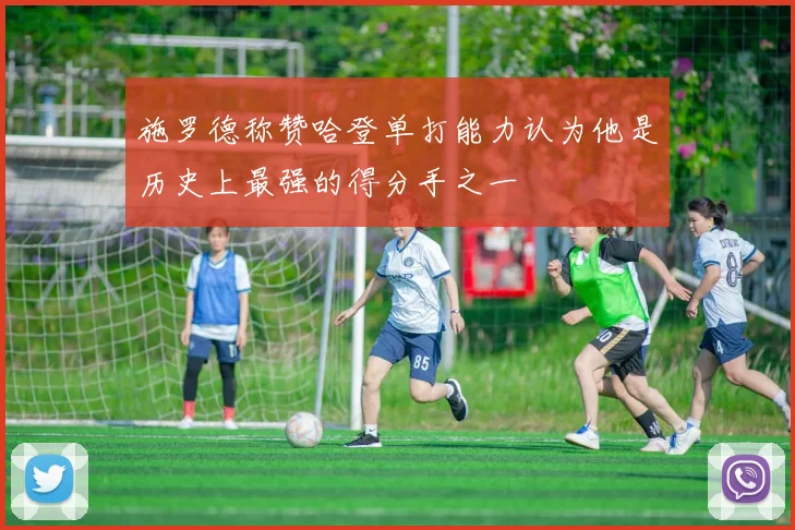 施罗德称赞哈登单打能力认为他是历史上最强的得分手之一